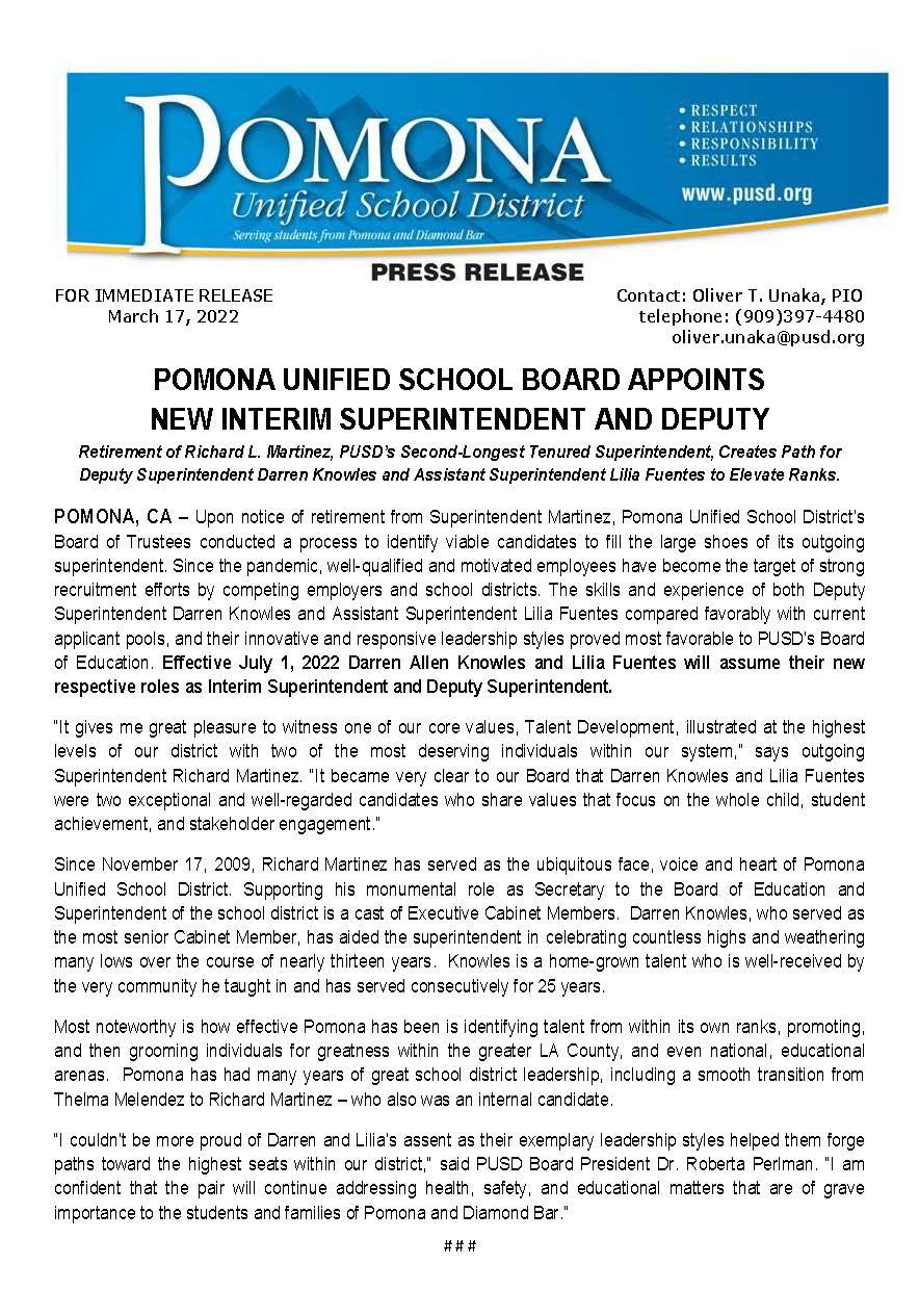 FOR IMMEDIATE RELEASE Contact: Oliver T. Unaka, PIO March 17, 2022 telephone: (909)397-4480 oliver.unaka@pusd.org # # # POMONA UNIFIED SCHOOL BOARD APPOINTS NEW INTERIM SUPERINTENDENT AND DEPUTY Retirement of Richard L. Martinez, PUSD’s Second-Longest Tenured Superintendent, Creates Path for Deputy Superintendent Darren Knowles and Assistant Superintendent Lilia Fuentes to Elevate Ranks. POMONA, CA – Upon notice of retirement from Superintendent Martinez, Pomona Unified School District’s Board of Trustees conducted a process to identify viable candidates to fill the large shoes of its outgoing superintendent. Since the pandemic, well-qualified and motivated employees have become the target of strong recruitment efforts by competing employers and school districts. The skills and experience of both Deputy Superintendent Darren Knowles and Assistant Superintendent Lilia Fuentes compared favorably with current applicant pools, and their innovative and responsive leadership styles proved most favorable to PUSD’s Board of Education. Effective July 1, 2022 Darren Allen Knowles and Lilia Fuentes will assume their new respective roles as Interim Superintendent and Deputy Superintendent. “It gives me great pleasure to witness one of our core values, Talent Development, illustrated at the highest levels of our district with two of the most deserving individuals within our system,” says outgoing Superintendent Richard Martinez. “It became very clear to our Board that Darren Knowles and Lilia Fuentes were two exceptional and well-regarded candidates who share values that focus on the whole child, student achievement, and stakeholder engagement.” Since November 17, 2009, Richard Martinez has served as the ubiquitous face, voice and heart of Pomona Unified School District. Supporting his monumental role as Secretary to the Board of Education and Superintendent of the school district is a cast of Executive Cabinet Members. Darren Knowles, who served as the most senior Cabinet Member, has aided the superintendent in celebrating countless highs and weathering many lows over the course of nearly thirteen years. Knowles is a home-grown talent who is well-received by the very community he taught in and has served consecutively for 25 years. Most noteworthy is how effective Pomona has been is identifying talent from within its own ranks, promoting, and then grooming individuals for greatness within the greater LA County, and even national, educational arenas. Pomona has had many years of great school district leadership, including a smooth transition from Thelma Melendez to Richard Martinez – who also was an internal candidate. “I couldn’t be more proud of Darren and Lilia’s assent as their exemplary leadership styles helped them forge paths toward the highest seats within our district,” said PUSD Board President Dr. Roberta Perlman. “I am confident that the pair will continue addressing health, safety, and educational matters that are of grave importance to the students and families of Pomona and Diamond Bar.”